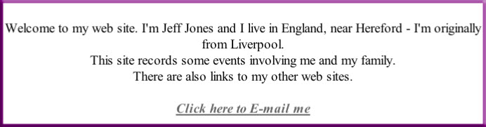Welcome to my web site. I'm Jeff Jones and I live in England, near Hereford - I'm originally from Liverpool.
This site records some events involving me and my family.
There are also links to my other web sites.
Click here to E-mail me