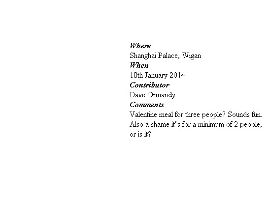 



Where
Shanghai Palace, Wigan
When 
18th January 2014
Contributor
Dave Ormandy
Comments
Valentine meal for three people? Sounds fun. Also a shame it’s for a minimum of 2 people, or is it?