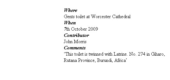 
Where
Gents toilet at Worcester Cathedral
When
7th October 2009
Contributor
John Morris
Comments
‘This toilet is twinned with Latrine. No. 274 in Giharo, Rutana Province, Burundi, Africa’