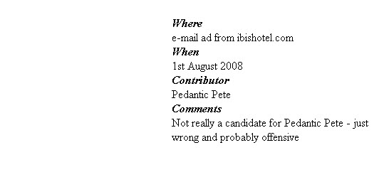
Where
e-mail ad from ibishotel.com
When
1st August 2008
Contributor
Pedantic Pete
Comments
Not really a candidate for Pedantic Pete - just wrong and probably offensive