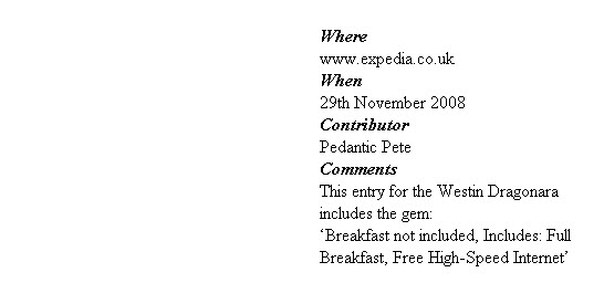 
Where
www.expedia.co.uk
When
29th November 2008
Contributor
Pedantic Pete
Comments
This entry for the Westin Dragonara includes the gem:
‘Breakfast not included, Includes: Full
Breakfast, Free High-Speed Internet’