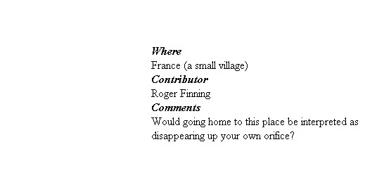 


Where
France (a small village)
Contributor
Roger Finning
Comments
 Would going home to this place be interpreted as 
disappearing up your own orifice?
